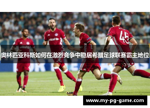 奥林匹亚科斯如何在激烈竞争中稳居希腊足球联赛霸主地位