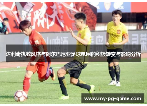 达利奇执教风格与阿尔巴尼亚足球氛围的积极转变与影响分析