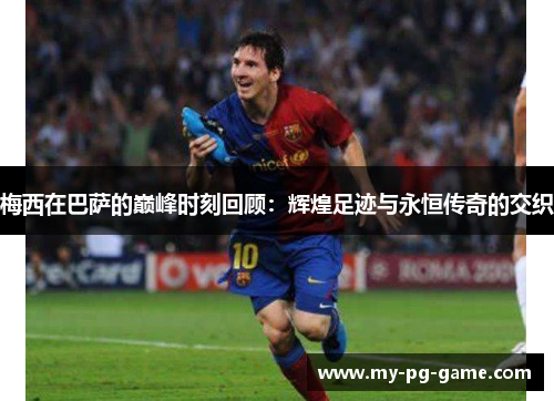 梅西在巴萨的巅峰时刻回顾：辉煌足迹与永恒传奇的交织