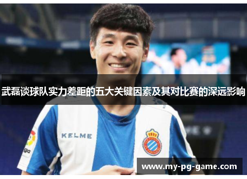 武磊谈球队实力差距的五大关键因素及其对比赛的深远影响