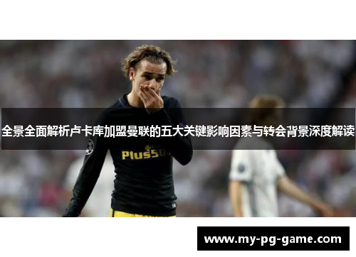 全景全面解析卢卡库加盟曼联的五大关键影响因素与转会背景深度解读