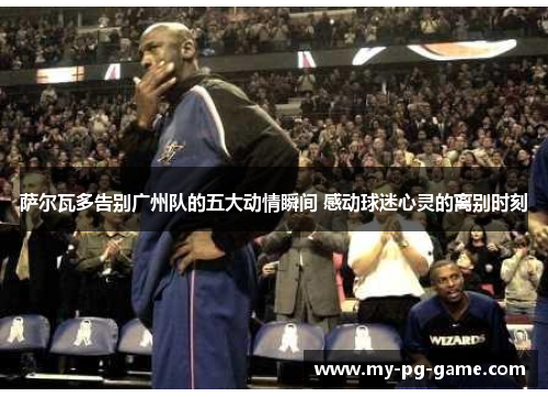 萨尔瓦多告别广州队的五大动情瞬间 感动球迷心灵的离别时刻 萨尔瓦多告别广州队的五大动情瞬间 感动球迷心灵的离别时刻