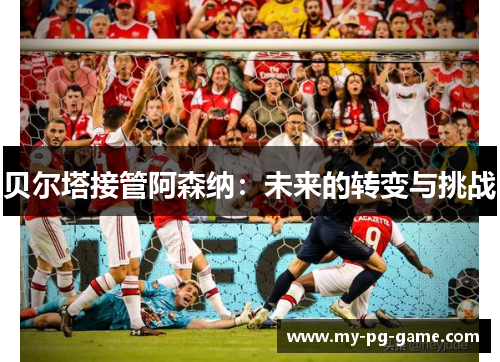 贝尔塔接管阿森纳：未来的转变与挑战